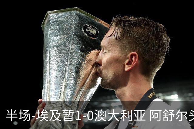半场-埃及暂1-0澳大利亚 阿舒尔头球破门哈菲兹助攻沃尔帕托中框