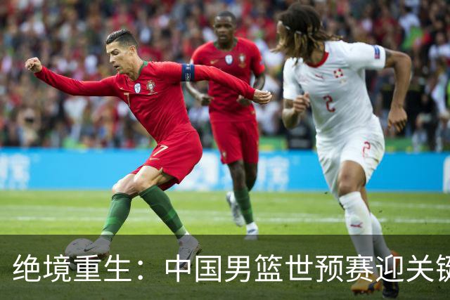 绝境重生：中国男篮世预赛迎关键第二阶段 拼搏定能破局
